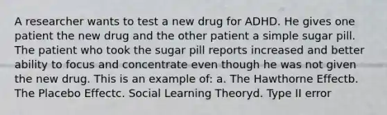 A researcher wants to test a new drug for ADHD. He gives one patient the new drug and the other patient a simple sugar pill. The patient who took the sugar pill reports increased and better ability to focus and concentrate even though he was not given the new drug. This is an example of: a. The Hawthorne Effectb. The Placebo Effectc. Social Learning Theoryd. Type II error