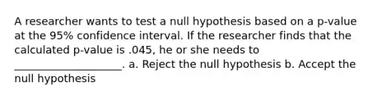 A researcher wants to test a null hypothesis based on a p-value at the 95% confidence interval. If the researcher finds that the calculated p-value is .045, he or she needs to ____________________. a. Reject the null hypothesis b. Accept the null hypothesis