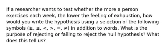 If a researcher wants to test whether the more a person exercises each week, the lower the feeling of exhaustion, how would you write the hypothesis using a selection of the following symbols (≥, ≤, , =, ≠) in addition to words. What is the purpose of rejecting or failing to reject the null hypothesis? What does this tell us?