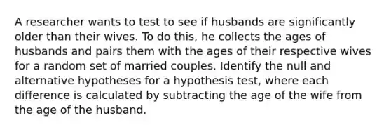 A researcher wants to test to see if husbands are significantly older than their wives. To do this, he collects the ages of husbands and pairs them with the ages of their respective wives for a random set of married couples. Identify the null and alternative hypotheses for a hypothesis test, where each difference is calculated by subtracting the age of the wife from the age of the husband.