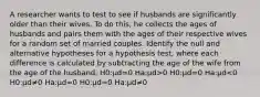 A researcher wants to test to see if husbands are significantly older than their wives. To do this, he collects the ages of husbands and pairs them with the ages of their respective wives for a random set of married couples. Identify the null and alternative hypotheses for a hypothesis test, where each difference is calculated by subtracting the age of the wife from the age of the husband. H0:μd=0 Ha:μd>0 H0:μd=0 Ha:μd<0 H0:μd≠0 Ha:μd=0 H0:μd=0 Ha:μd≠0