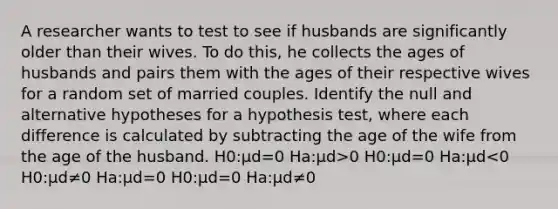 A researcher wants to test to see if husbands are significantly older than their wives. To do this, he collects the ages of husbands and pairs them with the ages of their respective wives for a random set of married couples. Identify the null and alternative hypotheses for a hypothesis test, where each difference is calculated by subtracting the age of the wife from the age of the husband. H0:μd=0 Ha:μd>0 H0:μd=0 Ha:μd<0 H0:μd≠0 Ha:μd=0 H0:μd=0 Ha:μd≠0