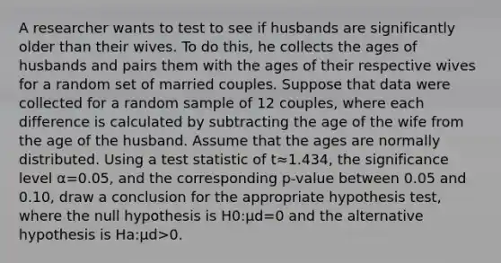 A researcher wants to test to see if husbands are significantly older than their wives. To do this, he collects the ages of husbands and pairs them with the ages of their respective wives for a random set of married couples. Suppose that data were collected for a random sample of 12 couples, where each difference is calculated by subtracting the age of the wife from the age of the husband. Assume that the ages are normally distributed. Using a test statistic of t≈1.434, the significance level α=0.05, and the corresponding p-value between 0.05 and 0.10, draw a conclusion for the appropriate hypothesis test, where the null hypothesis is H0:μd=0 and the alternative hypothesis is Ha:μd>0.