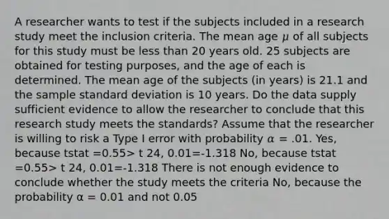 A researcher wants to test if the subjects included in a research study meet the inclusion criteria. The mean age 𝜇 of all subjects for this study must be <a href='https://www.questionai.com/knowledge/k7BtlYpAMX-less-than' class='anchor-knowledge'>less than</a> 20 years old. 25 subjects are obtained for testing purposes, and the age of each is determined. The mean age of the subjects (in years) is 21.1 and the sample <a href='https://www.questionai.com/knowledge/kqGUr1Cldy-standard-deviation' class='anchor-knowledge'>standard deviation</a> is 10 years. Do the data supply sufficient evidence to allow the researcher to conclude that this research study meets the standards? Assume that the researcher is willing to risk a Type I error with probability 𝛼 = .01. Yes, because tstat =0.55> t 24, 0.01=-1.318 No, because tstat =0.55> t 24, 0.01=-1.318 There is not enough evidence to conclude whether the study meets the criteria No, because the probability α = 0.01 and not 0.05