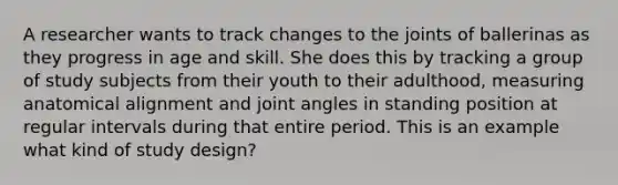 A researcher wants to track changes to the joints of ballerinas as they progress in age and skill. She does this by tracking a group of study subjects from their youth to their adulthood, measuring anatomical alignment and joint angles in standing position at regular intervals during that entire period. This is an example what kind of study design?