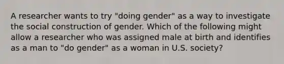 A researcher wants to try "doing gender" as a way to investigate the social construction of gender. Which of the following might allow a researcher who was assigned male at birth and identifies as a man to "do gender" as a woman in U.S. society?