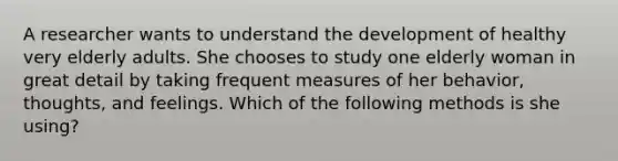 A researcher wants to understand the development of healthy very elderly adults. She chooses to study one elderly woman in great detail by taking frequent measures of her behavior, thoughts, and feelings. Which of the following methods is she using?