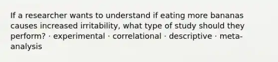 If a researcher wants to understand if eating more bananas causes increased irritability, what type of study should they perform? · experimental · correlational · descriptive · meta-analysis