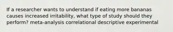 If a researcher wants to understand if eating more bananas causes increased irritability, what type of study should they perform? meta-analysis correlational descriptive experimental