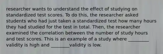 researcher wants to understand the effect of studying on standardized test scores. To do this, the researcher asked students who had just taken a standardized test how many hours they had studied for the test in total. Then, the researcher examined the correlation between the number of study hours and test scores. This is an example of a study where _________ validity is high and ________validity is low.