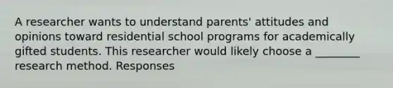 A researcher wants to understand parents' attitudes and opinions toward residential school programs for academically gifted students. This researcher would likely choose a ________ research method. Responses