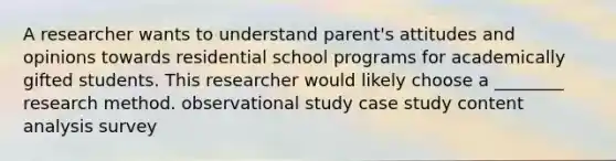 A researcher wants to understand parent's attitudes and opinions towards residential school programs for academically gifted students. This researcher would likely choose a ________ research method. observational study case study content analysis survey