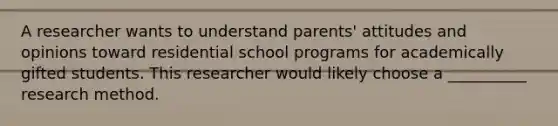 A researcher wants to understand parents' attitudes and opinions toward residential school programs for academically gifted students. This researcher would likely choose a __________ research method.