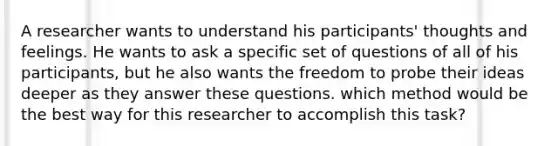 A researcher wants to understand his participants' thoughts and feelings. He wants to ask a specific set of questions of all of his participants, but he also wants the freedom to probe their ideas deeper as they answer these questions. which method would be the best way for this researcher to accomplish this task?