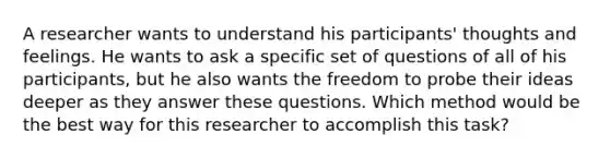 A researcher wants to understand his participants' thoughts and feelings. He wants to ask a specific set of questions of all of his participants, but he also wants the freedom to probe their ideas deeper as they answer these questions. Which method would be the best way for this researcher to accomplish this task?