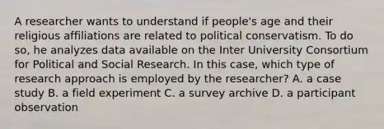 A researcher wants to understand if people's age and their religious affiliations are related to political conservatism. To do so, he analyzes data available on the Inter University Consortium for Political and Social Research. In this case, which type of research approach is employed by the researcher? A. a case study B. a field experiment C. a survey archive D. a participant observation