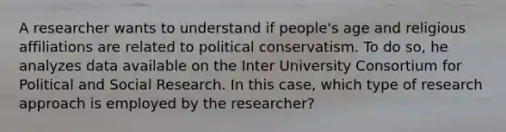 A researcher wants to understand if people's age and religious affiliations are related to political conservatism. To do so, he analyzes data available on the Inter University Consortium for Political and Social Research. In this case, which type of research approach is employed by the researcher?