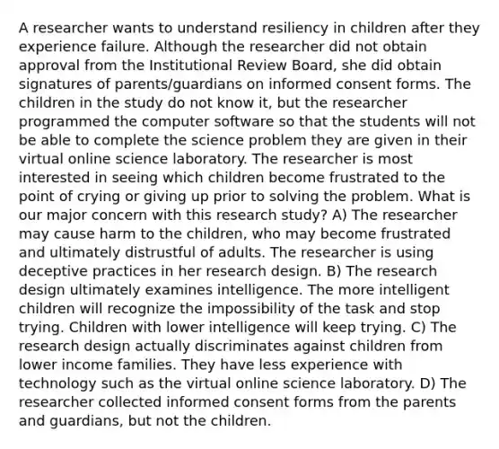 A researcher wants to understand resiliency in children after they experience failure. Although the researcher did not obtain approval from the Institutional Review Board, she did obtain signatures of parents/guardians on informed consent forms. The children in the study do not know it, but the researcher programmed the computer software so that the students will not be able to complete the science problem they are given in their virtual online science laboratory. The researcher is most interested in seeing which children become frustrated to the point of crying or giving up prior to solving the problem. What is our major concern with this research study? A) The researcher may cause harm to the children, who may become frustrated and ultimately distrustful of adults. The researcher is using deceptive practices in her research design. B) The research design ultimately examines intelligence. The more intelligent children will recognize the impossibility of the task and stop trying. Children with lower intelligence will keep trying. C) The research design actually discriminates against children from lower income families. They have less experience with technology such as the virtual online science laboratory. D) The researcher collected informed consent forms from the parents and guardians, but not the children.