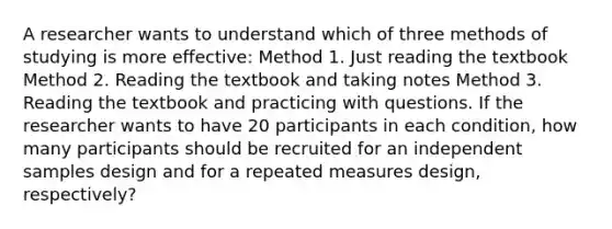 A researcher wants to understand which of three methods of studying is more effective: Method 1. Just reading the textbook Method 2. Reading the textbook and taking notes Method 3. Reading the textbook and practicing with questions. If the researcher wants to have 20 participants in each condition, how many participants should be recruited for an independent samples design and for a repeated measures design, respectively?