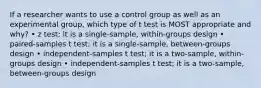 If a researcher wants to use a control group as well as an experimental group, which type of t test is MOST appropriate and why? • z test; it is a single-sample, within-groups design • paired-samples t test; it is a single-sample, between-groups design • independent-samples t test; it is a two-sample, within-groups design • independent-samples t test; it is a two-sample, between-groups design