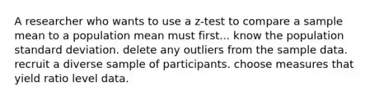 A researcher who wants to use a z-test to compare a sample mean to a population mean must first... know the population standard deviation. delete any outliers from the sample data. recruit a diverse sample of participants. choose measures that yield ratio level data.