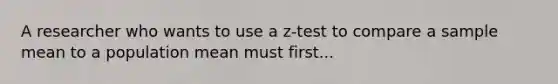 A researcher who wants to use a z-test to compare a sample mean to a population mean must first...