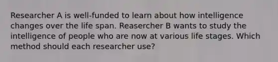 Researcher A is well-funded to learn about how intelligence changes over the life span. Reasercher B wants to study the intelligence of people who are now at various life stages. Which method should each researcher use?