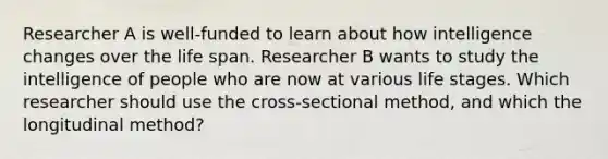 Researcher A is well-funded to learn about how intelligence changes over the life span. Researcher B wants to study the intelligence of people who are now at various life stages. Which researcher should use the cross-sectional method, and which the longitudinal method?