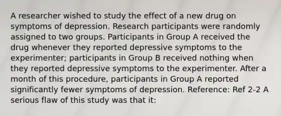 A researcher wished to study the effect of a new drug on symptoms of depression. Research participants were randomly assigned to two groups. Participants in Group A received the drug whenever they reported depressive symptoms to the experimenter; participants in Group B received nothing when they reported depressive symptoms to the experimenter. After a month of this procedure, participants in Group A reported significantly fewer symptoms of depression. Reference: Ref 2-2 A serious flaw of this study was that it: