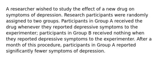 A researcher wished to study the effect of a new drug on symptoms of depression. Research participants were randomly assigned to two groups. Participants in Group A received the drug whenever they reported depressive symptoms to the experimenter; participants in Group B received nothing when they reported depressive symptoms to the experimenter. After a month of this procedure, participants in Group A reported significantly fewer symptoms of depression.