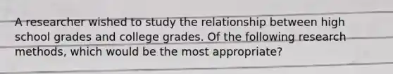 A researcher wished to study the relationship between high school grades and college grades. Of the following research methods, which would be the most appropriate?