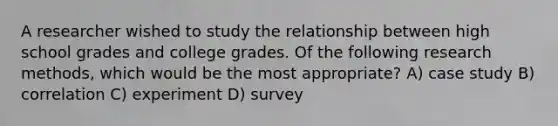 A researcher wished to study the relationship between high school grades and college grades. Of the following research methods, which would be the most appropriate? A) case study B) correlation C) experiment D) survey