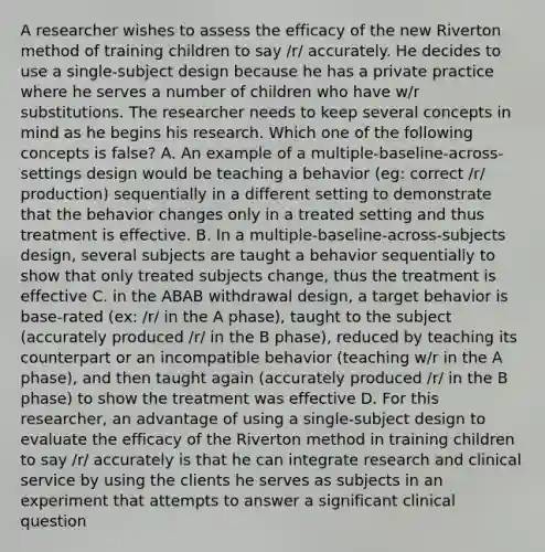 A researcher wishes to assess the efficacy of the new Riverton method of training children to say /r/ accurately. He decides to use a single-subject design because he has a private practice where he serves a number of children who have w/r substitutions. The researcher needs to keep several concepts in mind as he begins his research. Which one of the following concepts is false? A. An example of a multiple-baseline-across-settings design would be teaching a behavior (eg: correct /r/ production) sequentially in a different setting to demonstrate that the behavior changes only in a treated setting and thus treatment is effective. B. In a multiple-baseline-across-subjects design, several subjects are taught a behavior sequentially to show that only treated subjects change, thus the treatment is effective C. in the ABAB withdrawal design, a target behavior is base-rated (ex: /r/ in the A phase), taught to the subject (accurately produced /r/ in the B phase), reduced by teaching its counterpart or an incompatible behavior (teaching w/r in the A phase), and then taught again (accurately produced /r/ in the B phase) to show the treatment was effective D. For this researcher, an advantage of using a single-subject design to evaluate the efficacy of the Riverton method in training children to say /r/ accurately is that he can integrate research and clinical service by using the clients he serves as subjects in an experiment that attempts to answer a significant clinical question