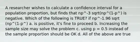 A researcher wishes to calculate a confidence interval for a population proportion, but finds that np^-3 sqrt(np^(1-p^) is negative. Which of the following is TRUE? if np^-1.96 sqrt (np^(1-p^) a. is positive, it's fine to proceed b. Increasing the sample size may solve the problem c. using p = 0.5 instead of the sample proportion should be OK d. All of the above are true