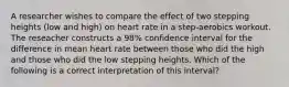 A researcher wishes to compare the effect of two stepping heights (low and high) on heart rate in a step-aerobics workout. The reseacher constructs a 98% confidence interval for the difference in mean heart rate between those who did the high and those who did the low stepping heights. Which of the following is a correct interpretation of this interval?