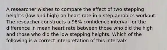 A researcher wishes to compare the effect of two stepping heights (low and high) on heart rate in a step-aerobics workout. The reseacher constructs a 98% confidence interval for the difference in mean heart rate between those who did the high and those who did the low stepping heights. Which of the following is a correct interpretation of this interval?