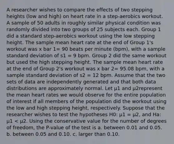 A researcher wishes to compare the effects of two stepping heights (low and high) on heart rate in a step-aerobics workout. A sample of 50 adults in roughly similar physical condition was randomly divided into two groups of 25 subjects each. Group 1 did a standard step-aerobics workout using the low stepping height. The sample mean heart rate at the end of Group 1's workout was x bar 1= 90 beats per minute (bpm), with a sample standard deviation of s1 = 9 bpm. Group 2 did the same workout but used the high stepping height. The sample mean heart rate at the end of Group 2's workout was x bar 2= 95.08 bpm, with a sample standard deviation of s2 = 12 bpm. Assume that the two sets of data are independently generated and that both data distributions are approximately normal. Let μ1 and μ2represent the mean heart rates we would observe for the entire population of interest if all members of the population did the workout using the low and high stepping height, respectively. Suppose that the researcher wishes to test the hypotheses H0: μ1 = μ2, and Ha: μ1 < μ2. Using the conservative value for the number of degrees of freedom, the P-value of the test is a. between 0.01 and 0.05. b. between 0.05 and 0.10. c. larger than 0.10.