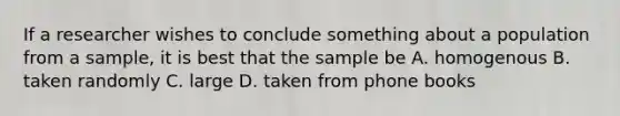 If a researcher wishes to conclude something about a population from a sample, it is best that the sample be A. homogenous B. taken randomly C. large D. taken from phone books