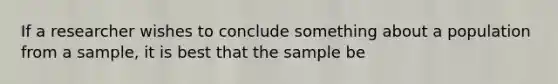 If a researcher wishes to conclude something about a population from a sample, it is best that the sample be