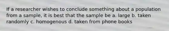 If a researcher wishes to conclude something about a population from a sample, it is best that the sample be a. large b. taken randomly c. homogenous d. taken from phone books