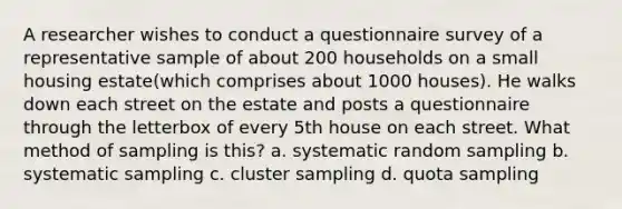 A researcher wishes to conduct a questionnaire survey of a representative sample of about 200 households on a small housing estate(which comprises about 1000 houses). He walks down each street on the estate and posts a questionnaire through the letterbox of every 5th house on each street. What method of sampling is this? a. systematic random sampling b. systematic sampling c. cluster sampling d. quota sampling