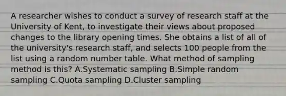 A researcher wishes to conduct a survey of research staff at the University of Kent, to investigate their views about proposed changes to the library opening times. She obtains a list of all of the university's research staff, and selects 100 people from the list using a random number table. What method of sampling method is this? A.Systematic sampling B.Simple random sampling C.Quota sampling D.Cluster sampling