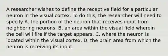 A researcher wishes to define the receptive field for a particular neuron in the visual cortex. To do this, the researcher will need to specify A. the portion of the neuron that receives input from neighboring neurons. B. an area within the visual field wherein the cell will fire if the target appears. C. where the neuron is located within the visual cortex. D. <a href='https://www.questionai.com/knowledge/kLMtJeqKp6-the-brain' class='anchor-knowledge'>the brain</a> area from which the neuron is receiving its input.