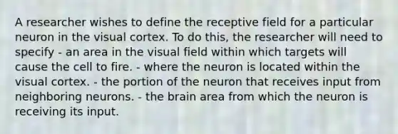 A researcher wishes to define the receptive field for a particular neuron in the visual cortex. To do this, the researcher will need to specify - an area in the visual field within which targets will cause the cell to fire. - where the neuron is located within the visual cortex. - the portion of the neuron that receives input from neighboring neurons. - the brain area from which the neuron is receiving its input.