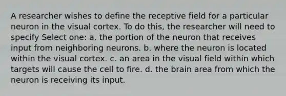 A researcher wishes to define the receptive field for a particular neuron in the visual cortex. To do this, the researcher will need to specify Select one: a. the portion of the neuron that receives input from neighboring neurons. b. where the neuron is located within the visual cortex. c. an area in the visual field within which targets will cause the cell to fire. d. the brain area from which the neuron is receiving its input.