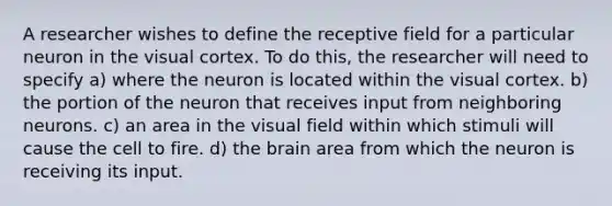 A researcher wishes to define the receptive field for a particular neuron in the visual cortex. To do this, the researcher will need to specify a) where the neuron is located within the visual cortex. b) the portion of the neuron that receives input from neighboring neurons. c) an area in the visual field within which stimuli will cause the cell to fire. d) the brain area from which the neuron is receiving its input.