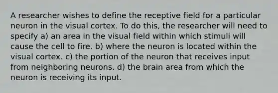 A researcher wishes to define the receptive field for a particular neuron in the visual cortex. To do this, the researcher will need to specify a) an area in the visual field within which stimuli will cause the cell to fire. b) where the neuron is located within the visual cortex. c) the portion of the neuron that receives input from neighboring neurons. d) the brain area from which the neuron is receiving its input.