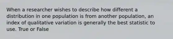 When a researcher wishes to describe how different a distribution in one population is from another population, an index of qualitative variation is generally the best statistic to use. True or False