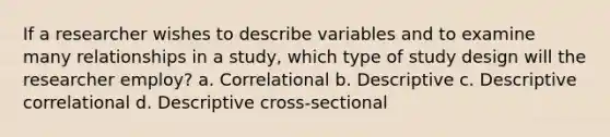 If a researcher wishes to describe variables and to examine many relationships in a study, which type of study design will the researcher employ? a. Correlational b. Descriptive c. Descriptive correlational d. Descriptive cross-sectional