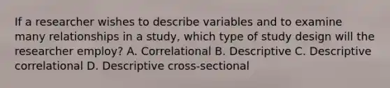 If a researcher wishes to describe variables and to examine many relationships in a study, which type of study design will the researcher employ? A. Correlational B. Descriptive C. Descriptive correlational D. Descriptive cross-sectional